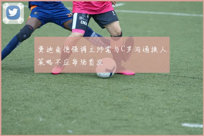 费迪南德强调主帅需与C罗沟通换人策略不应每场首发