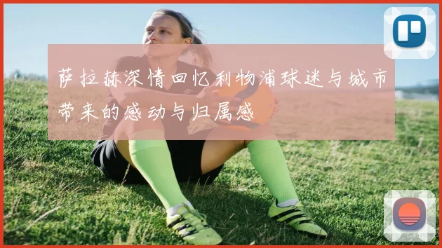 萨拉赫深情回忆利物浦球迷与城市带来的感动与归属感