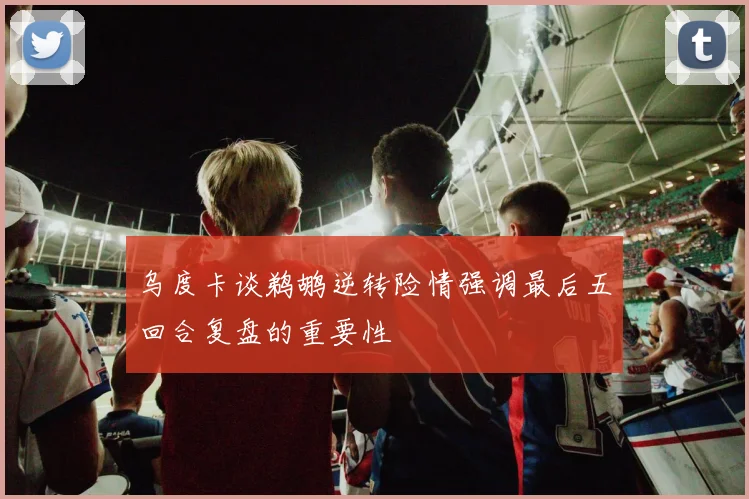 乌度卡谈鹈鹕逆转险情强调最后五回合复盘的重要性