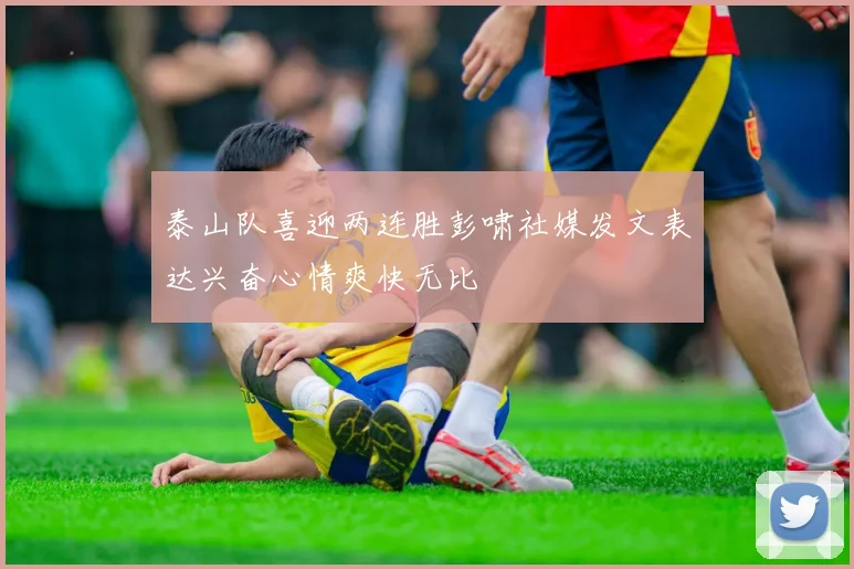 泰山队喜迎两连胜彭啸社媒发文表达兴奋心情爽快无比