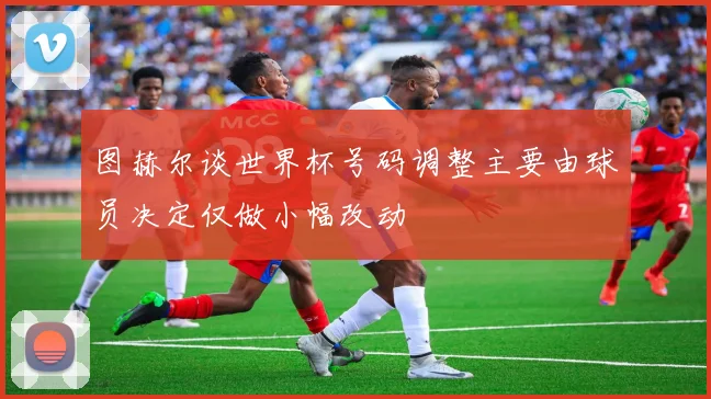 图赫尔谈世界杯号码调整主要由球员决定仅做小幅改动
