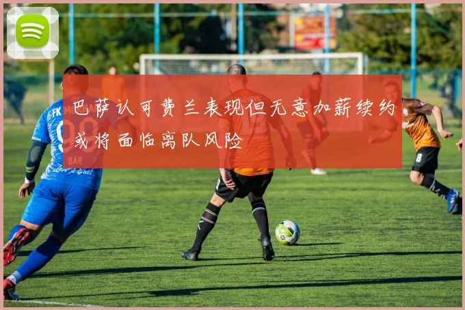 巴萨认可费兰表现但无意加薪续约或将面临离队风险
