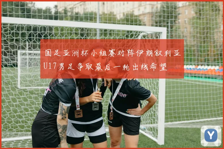 国足亚洲杯小组赛对阵伊朗叙利亚U17男足争取最后一轮出线希望