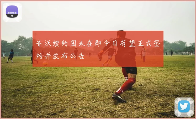 齐沃续约国米在即今日有望正式签约并发布公告