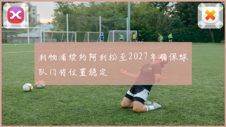 利物浦续约阿利松至2027年确保球队门将位置稳定