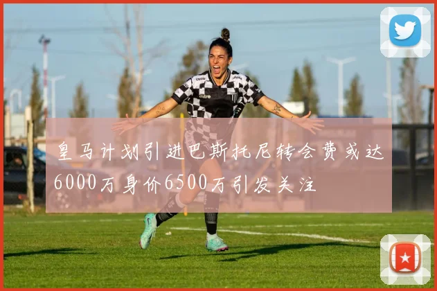皇马计划引进巴斯托尼转会费或达6000万身价6500万引发关注