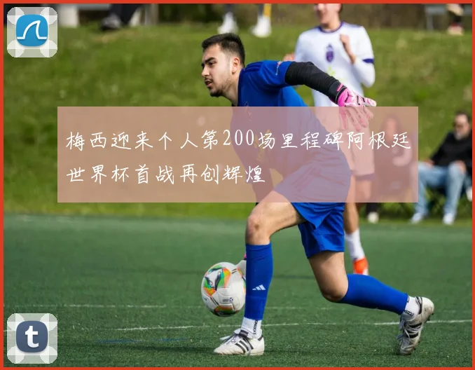 梅西迎来个人第200场里程碑阿根廷世界杯首战再创辉煌
