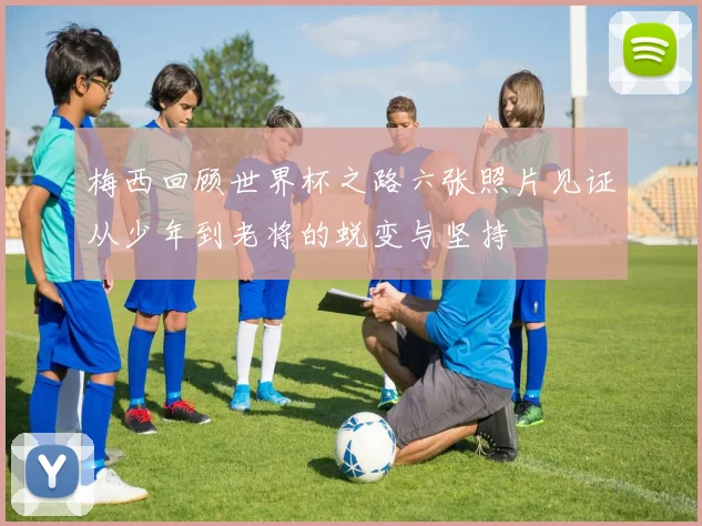 梅西回顾世界杯之路六张照片见证从少年到老将的蜕变与坚持