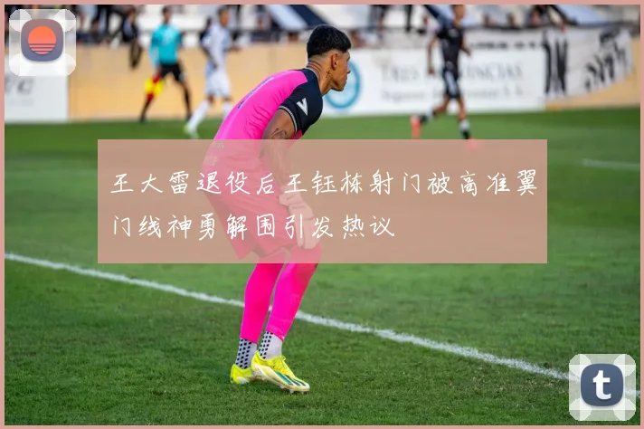 王大雷退役后王钰栋射门被高准翼门线神勇解围引发热议