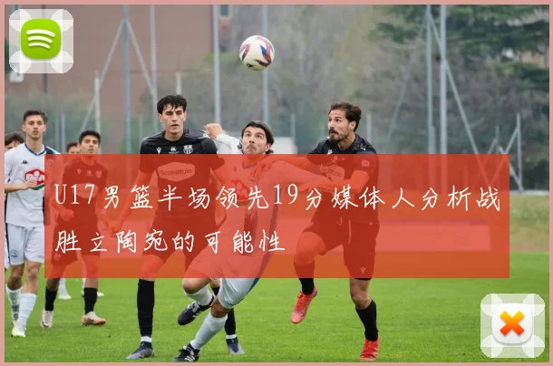 U17男篮半场领先19分媒体人分析战胜立陶宛的可能性