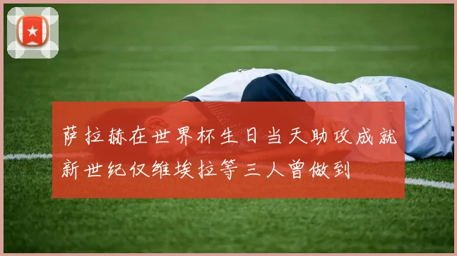 萨拉赫在世界杯生日当天助攻成就新世纪仅维埃拉等三人曾做到