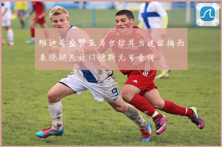 维迪奇盛赞亚马尔称其为迷你梅西表现超凡让门德斯无可奈何