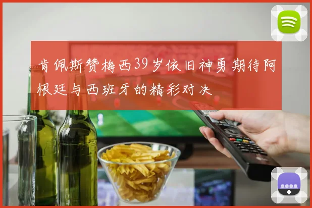 肯佩斯赞梅西39岁依旧神勇期待阿根廷与西班牙的精彩对决
