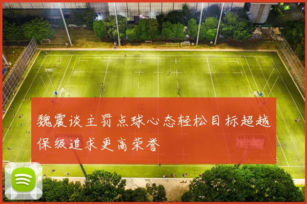 魏震谈主罚点球心态轻松目标超越保级追求更高荣誉