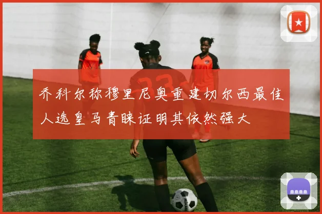 乔科尔称穆里尼奥重建切尔西最佳人选皇马青睐证明其依然强大
