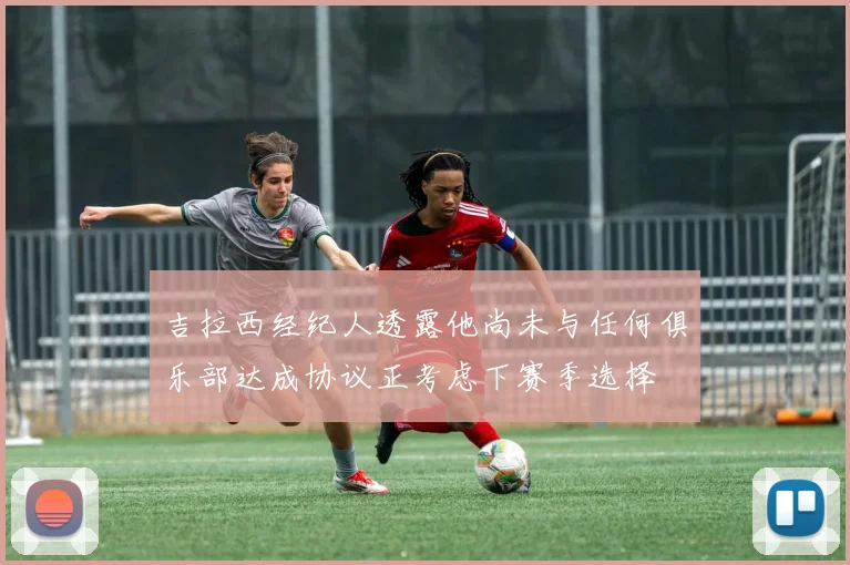 吉拉西经纪人透露他尚未与任何俱乐部达成协议正考虑下赛季选择