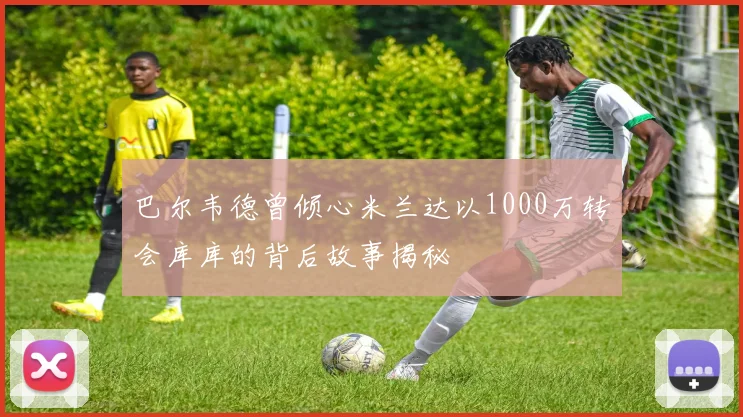 巴尔韦德曾倾心米兰达以1000万转会库库的背后故事揭秘