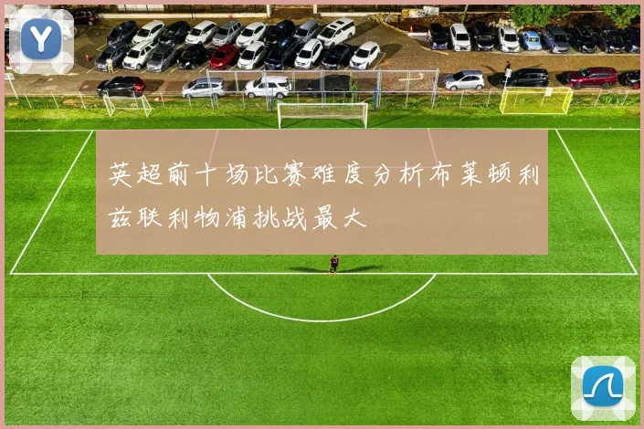 英超前十场比赛难度分析布莱顿利兹联利物浦挑战最大