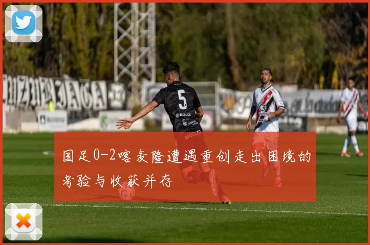 国足0-2喀麦隆遭遇重创走出困境的考验与收获并存