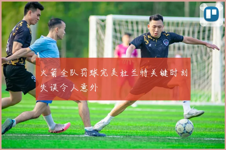 火箭全队罚球完美杜兰特关键时刻失误令人意外