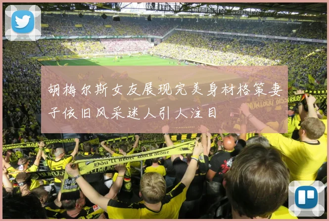 胡梅尔斯女友展现完美身材格策妻子依旧风采迷人引人注目