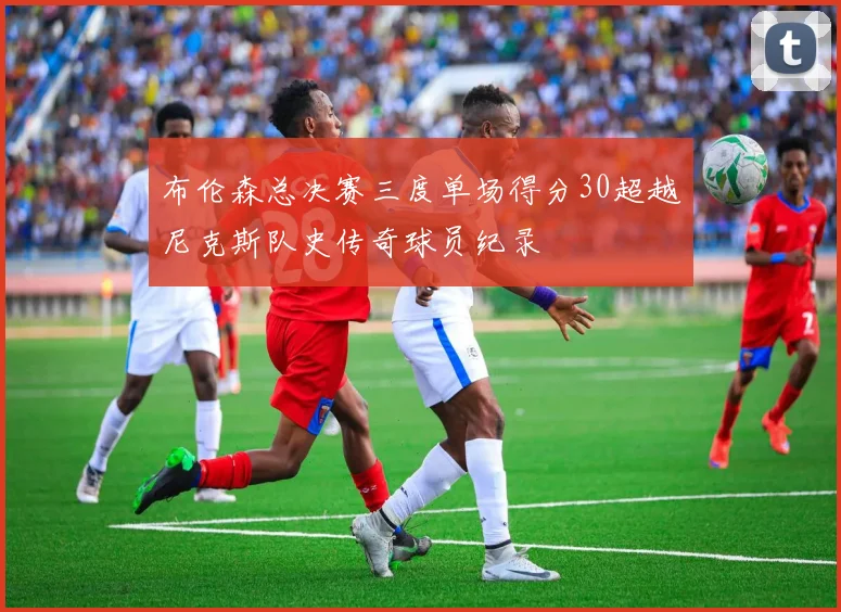 布伦森总决赛三度单场得分30超越尼克斯队史传奇球员纪录