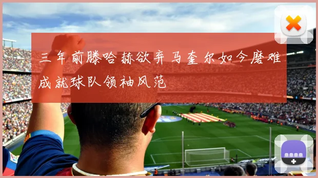 三年前滕哈赫欲弃马奎尔如今磨难成就球队领袖风范