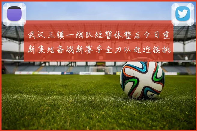 武汉三镇一线队短暂休整后今日重新集结备战新赛季全力以赴迎接挑战