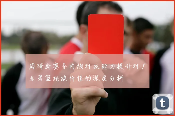 周琦新赛季内线对抗能力提升对广东男篮轮换价值的深度分析