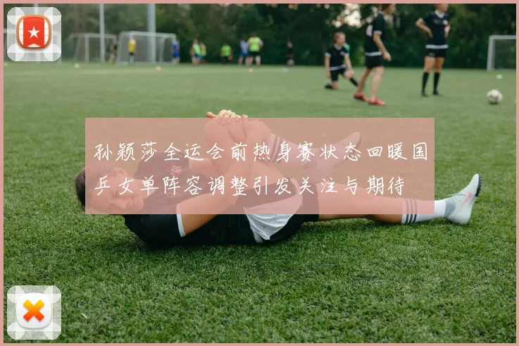 孙颖莎全运会前热身赛状态回暖国乒女单阵容调整引发关注与期待