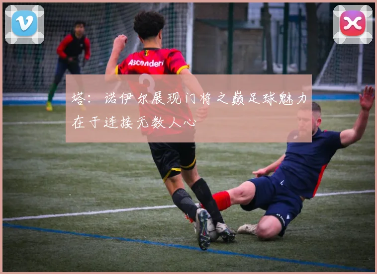 塔：诺伊尔展现门将之巅足球魅力在于连接无数人心