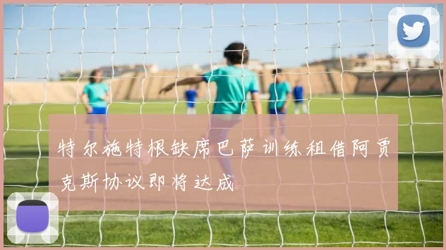 特尔施特根缺席巴萨训练租借阿贾克斯协议即将达成