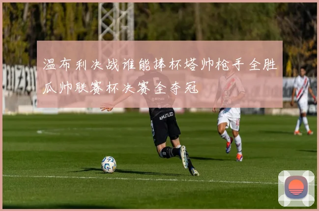 温布利决战谁能捧杯塔帅枪手全胜瓜帅联赛杯决赛全夺冠