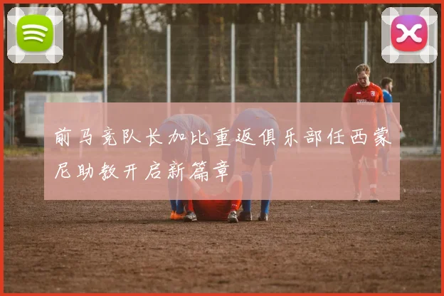 前马竞队长加比重返俱乐部任西蒙尼助教开启新篇章