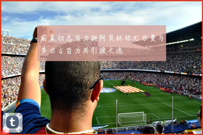 前莱切总监力挺阿莫林称尤尔曼与多尔古皆为其引援之选